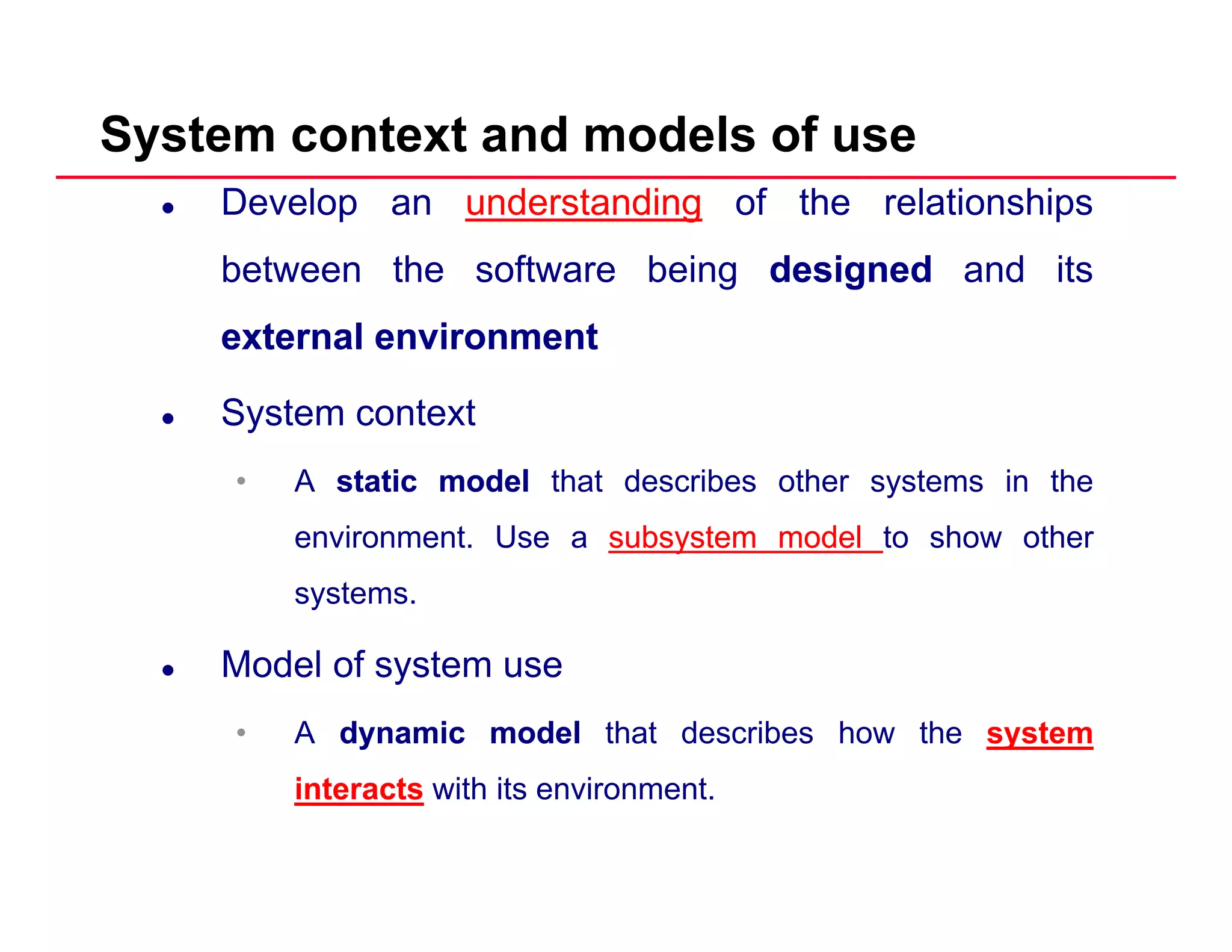 System context and models of use
Develop an understanding of the relationships
between the software being designeddesigned and its
externalexternal environmentenvironment
System contextSystem context
• A staticstatic modelmodel that describes other systems in the
environment Use a subsystemsubsystem modelmodel to show otherenvironment. Use a subsystemsubsystem modelmodel to show other
systems.
M d l f tModel of system use
• A dynamicdynamic modelmodel that describes how the system
interacts with its environment.
 