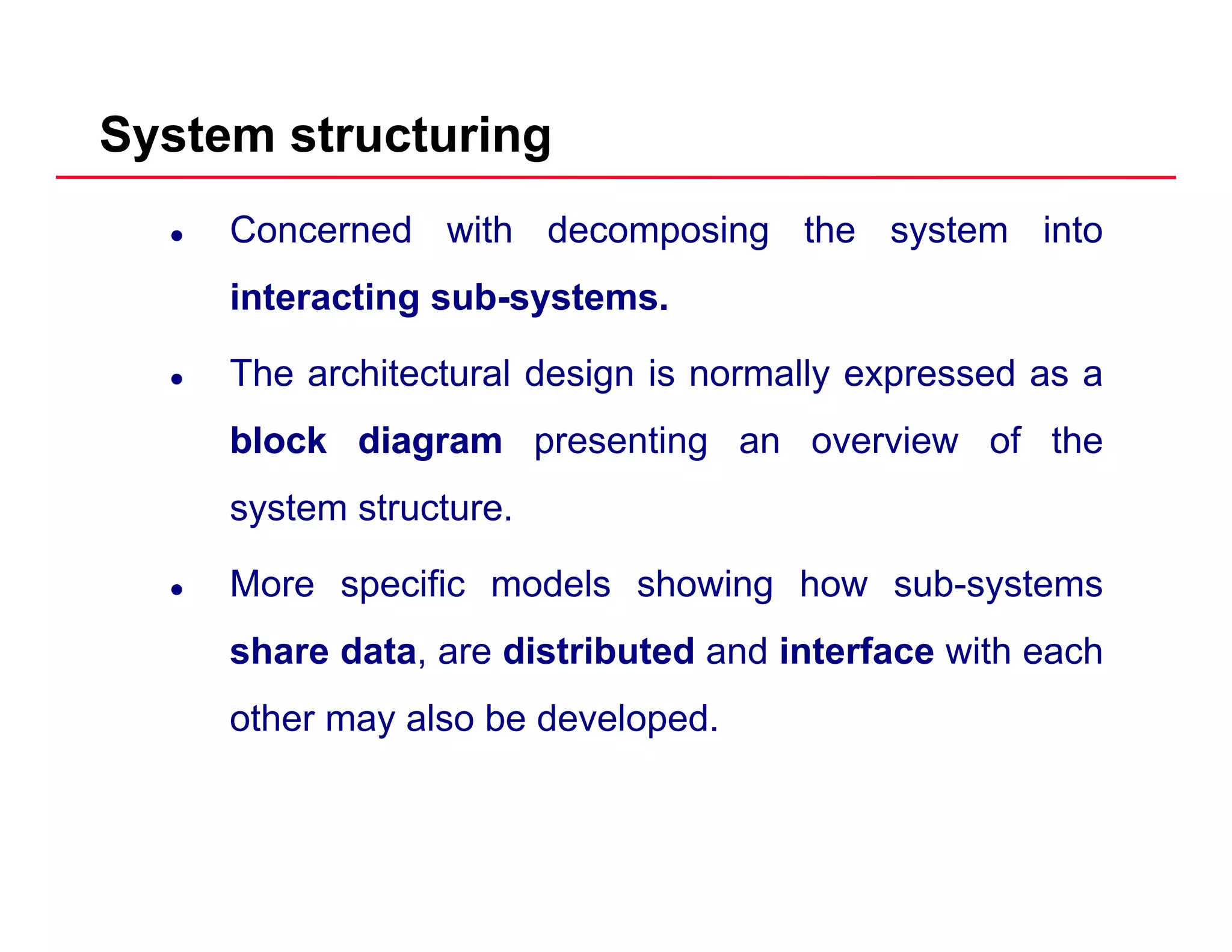 System structuring
Concerned with decomposing the system into
interacting sub systemsinteracting sub-systems.
The architectural design is normally expressed as a
blockblock diagramdiagram presenting an overview of the
system structure.
More specific models showing how sub-systems
share data are distributed and interface with eachshare data, are distributed and interface with each
other may also be developed.
 
