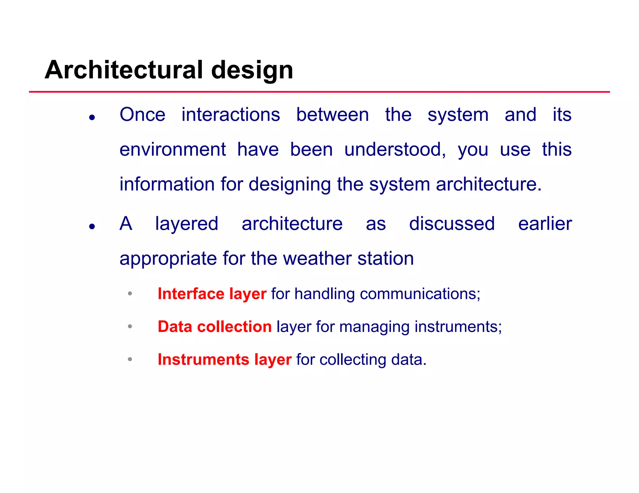 Architectural design
Once interactions between the system and its
environment have been understood you use thisenvironment have been understood, you use this
information for designing the system architecture.
A layered architecture as discussed earlier
appropriate for the weather station
• Interface layer for handling communications;
• Data collection layer for managing instruments;
• Instruments layer for collecting data.
 