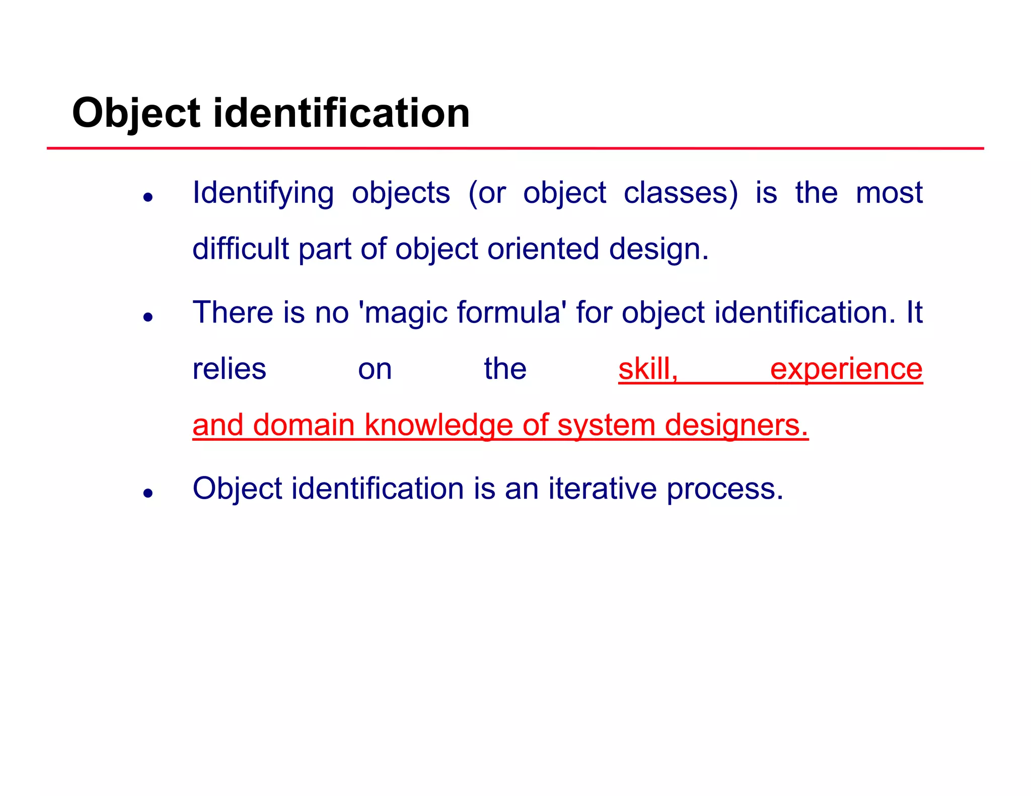 Object identification
Identifying objects (or object classes) is the most
difficult part of object oriented designdifficult part of object oriented design.
There is no 'magic formula' for object identification. It
relies on the skill,skill, experienceexperience
andand domaindomain knowledgeknowledge ofof systemsystem designersdesigners..
Object identification is an iterative process.
 