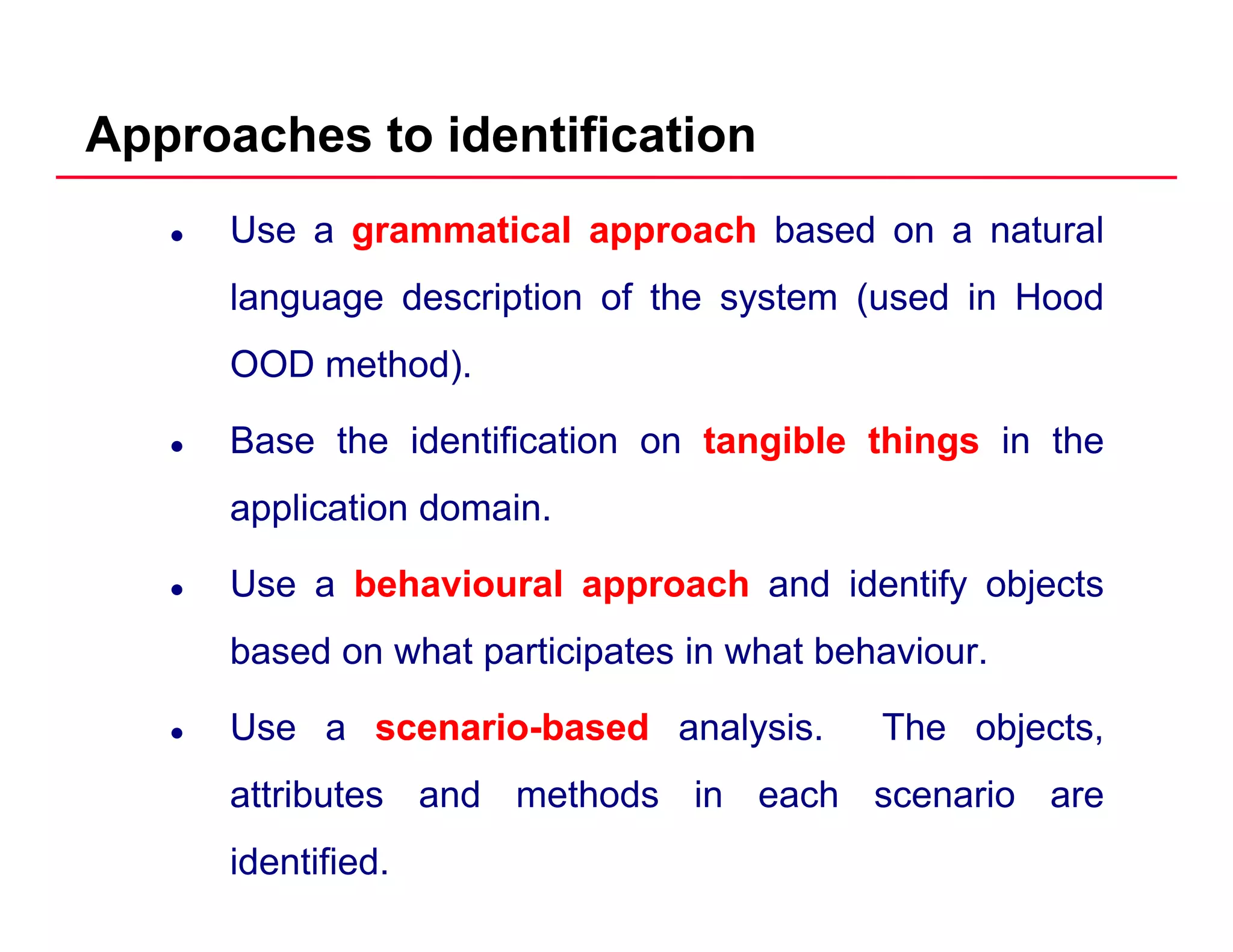 Approaches to identification
Use a grammatical approach based on a natural
language description of the system (used in Hoodlanguage description of the system (used in Hood
OOD method).
Base the identification on tangible things in the
application domain.
Use a behavioural approach and identify objects
based on what participates in what behaviourbased on what participates in what behaviour.
Use a scenarioscenario--basedbased analysis. The objects,
attributes and methods in each scenario are
identified.
 