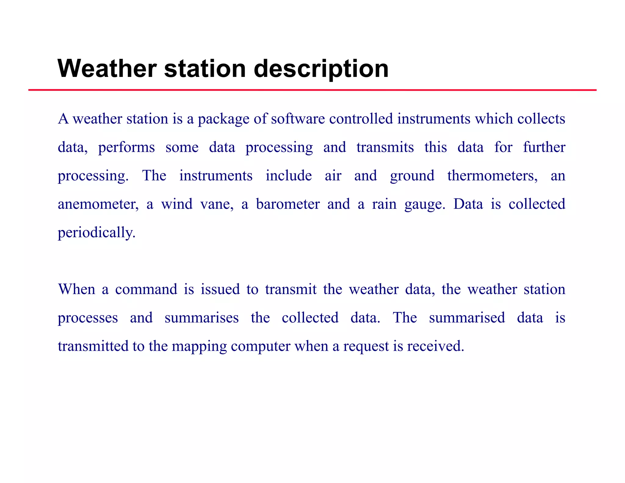 Weather station description
A weather station is a package of software controlled instruments which collects
data performs some data processing and transmits this data for furtherdata, performs some data processing and transmits this data for further
processing. The instruments include air and ground thermometers, an
anemometer, a wind vane, a barometer and a rain gauge. Data is collected, , g g
periodically.
When a command is issued to transmit the weather data, the weather station
processes and summarises the collected data. The summarised data is
transmitted to the mapping computer when a request is received.
 