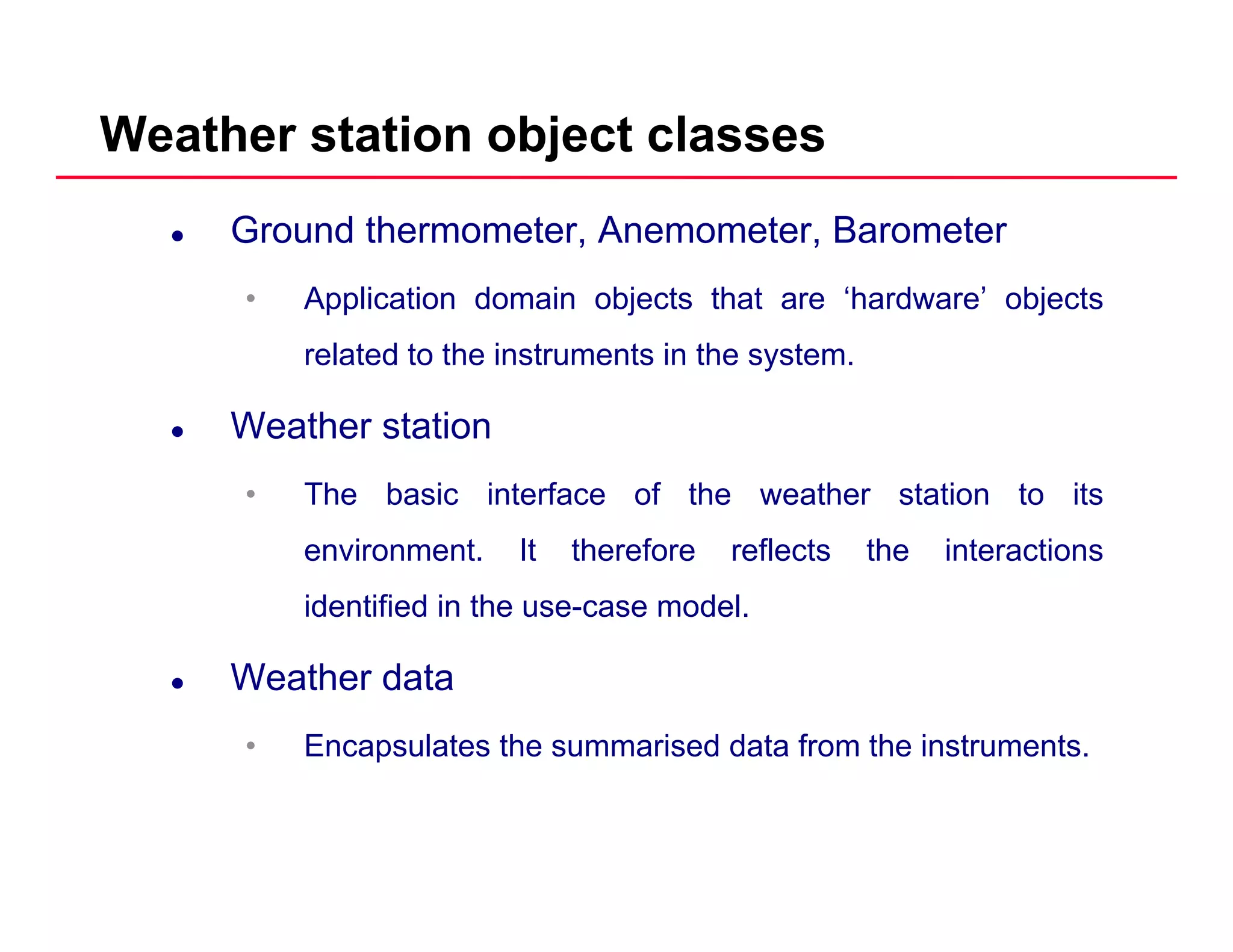 Weather station object classes
Ground thermometer, Anemometer, Barometer
• Application domain objects that are ‘hardware’ objects• Application domain objects that are hardware objects
related to the instruments in the system.
W th t tiWeather station
• The basic interface of the weather station to its
environment. It therefore reflects the interactions
identified in the use-case model.
Weather data
• Encapsulates the summarised data from the instruments.
 