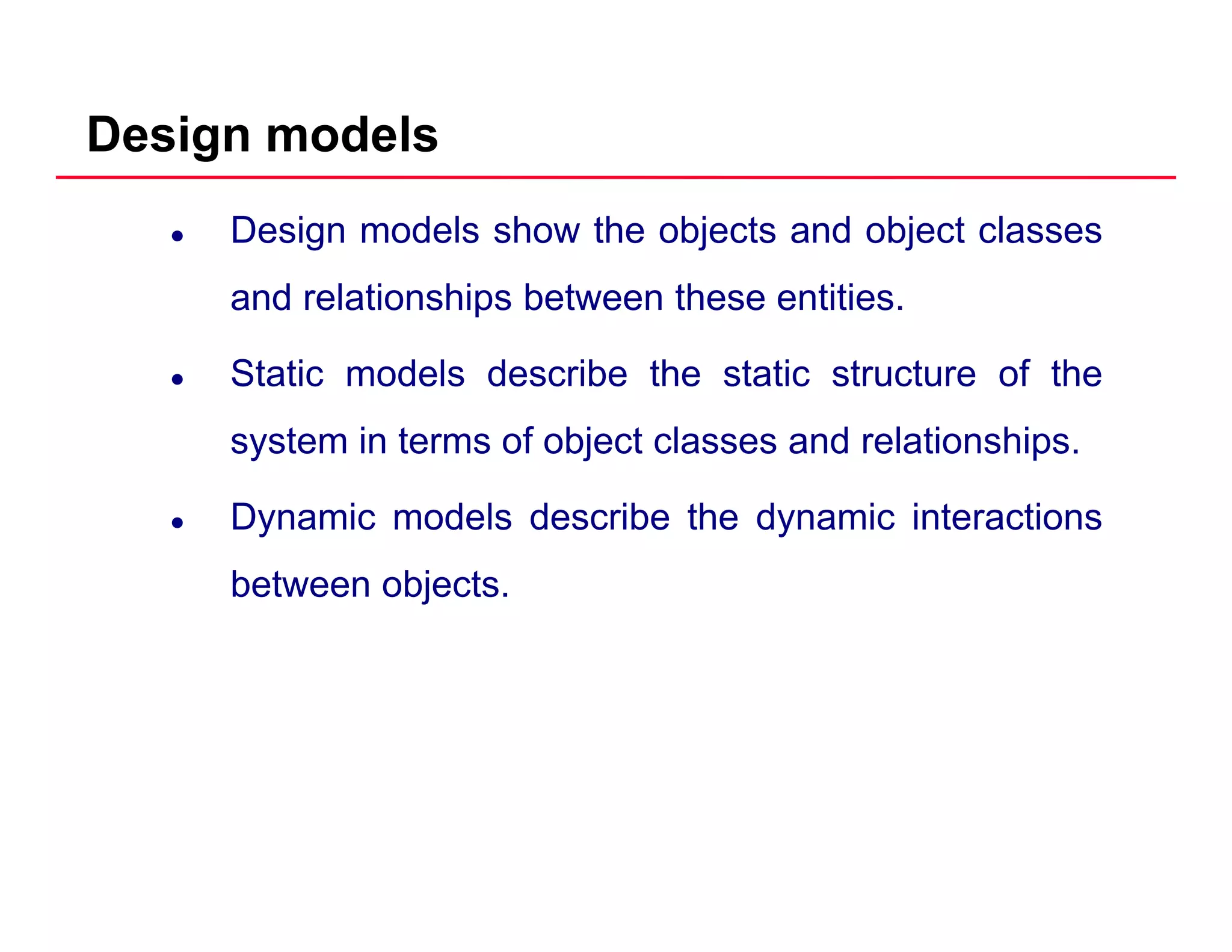 Design models
Design models show the objects and object classes
and relationships between these entitiesand relationships between these entities.
Static models describe the static structure of the
system in terms of object classes and relationships.
Dynamic models describe the dynamic interactionsy y
between objects.
 