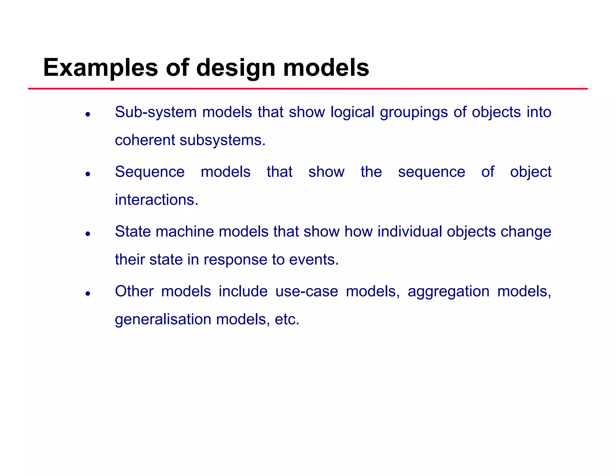 Examples of design models
Sub-system models that show logical groupings of objects into
coherent subsystems.y
Sequence models that show the sequence of object
interactions.
State machine models that show how individual objects change
their state in response to events.
Other models include use-case models, aggregation models,
generalisation models, etc.
 