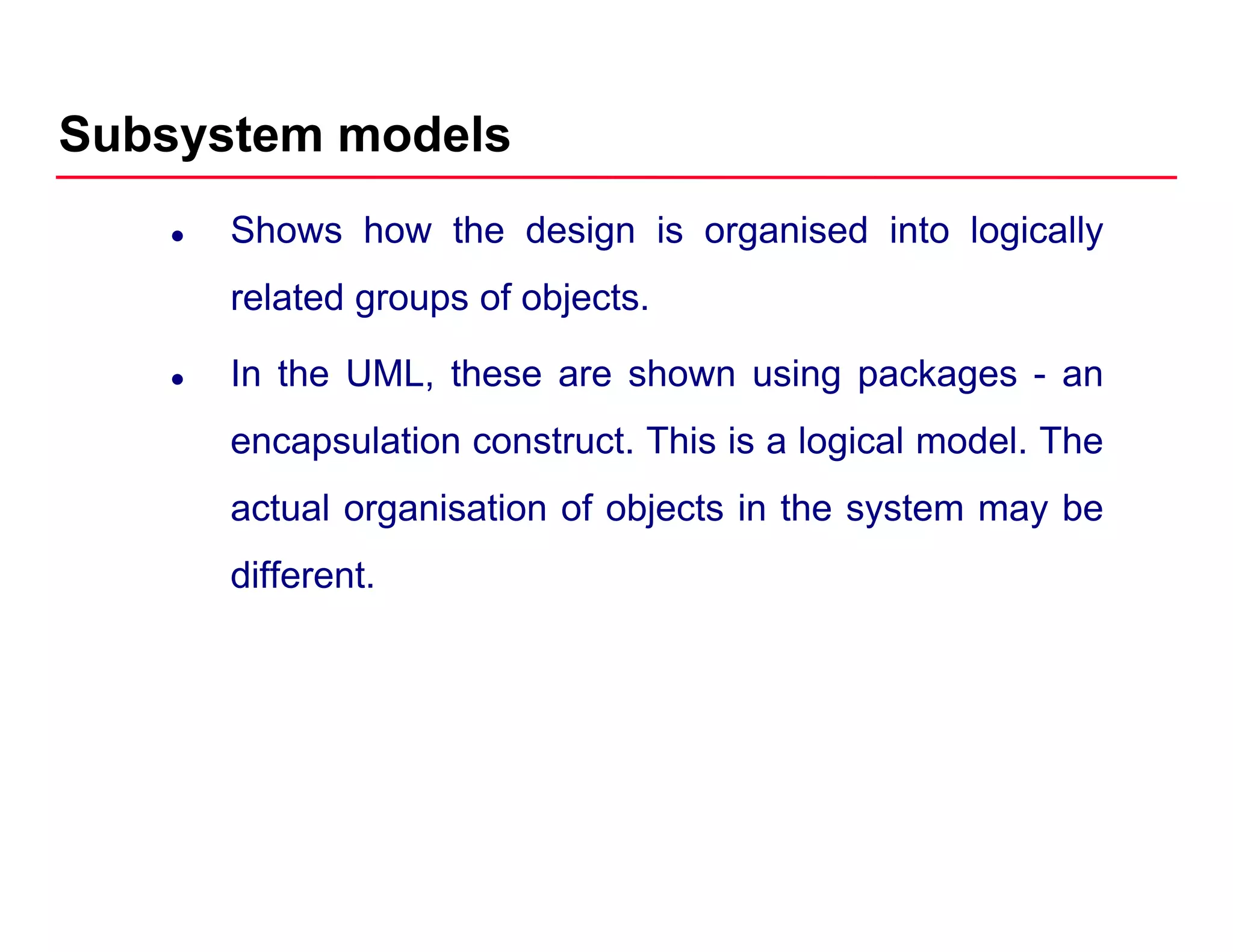 Subsystem models
Shows how the design is organised into logically
related groups of objectsrelated groups of objects.
In the UML, these are shown using packages - an
encapsulation construct. This is a logical model. The
actual organisation of objects in the system may be
different.
 