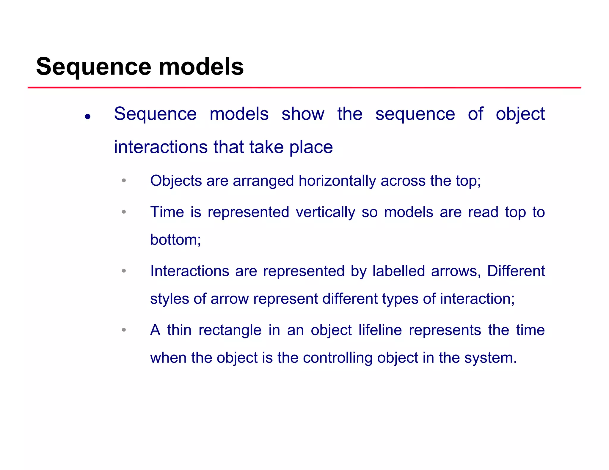 Sequence models
Sequence models show the sequence of object
interactions that take placeinteractions that take place
• Objects are arranged horizontally across the top;
• Time is represented vertically so models are read top to
bottom;
• Interactions are represented by labelled arrows, Different
styles of arrow represent different types of interaction;
• A thin rectangle in an object lifeline represents the time
when the object is the controlling object in the system.
 