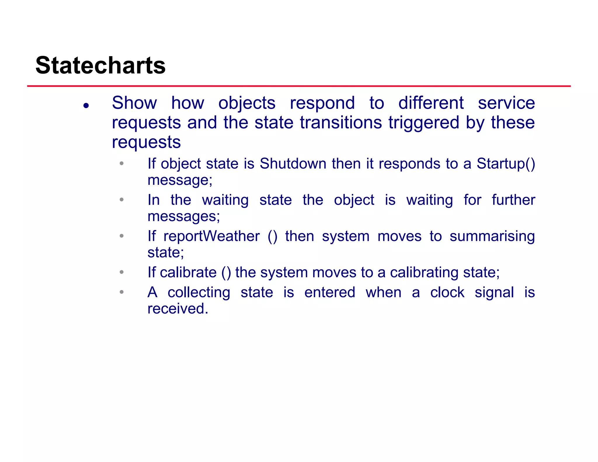 Statecharts
Show how objects respond to different service
requests and the state transitions triggered by these
requestsrequests
• If object state is Shutdown then it responds to a Startup()
message;
• In the waiting state the object is waiting for furtherIn the waiting state the object is waiting for further
messages;
• If reportWeather () then system moves to summarising
state;
• If calibrate () the system moves to a calibrating state;
• A collecting state is entered when a clock signal is
received.
 
