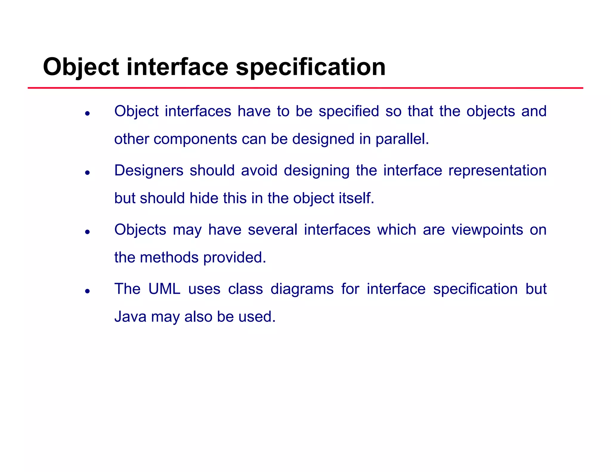 Object interface specification
Object interfaces have to be specified so that the objects and
other components can be designed in parallel.p g p
Designers should avoid designing the interface representation
but should hide this in the object itself.j
Objects may have several interfaces which are viewpoints on
the methods provided.
The UML uses class diagrams for interface specification but
Java may also be used.
 