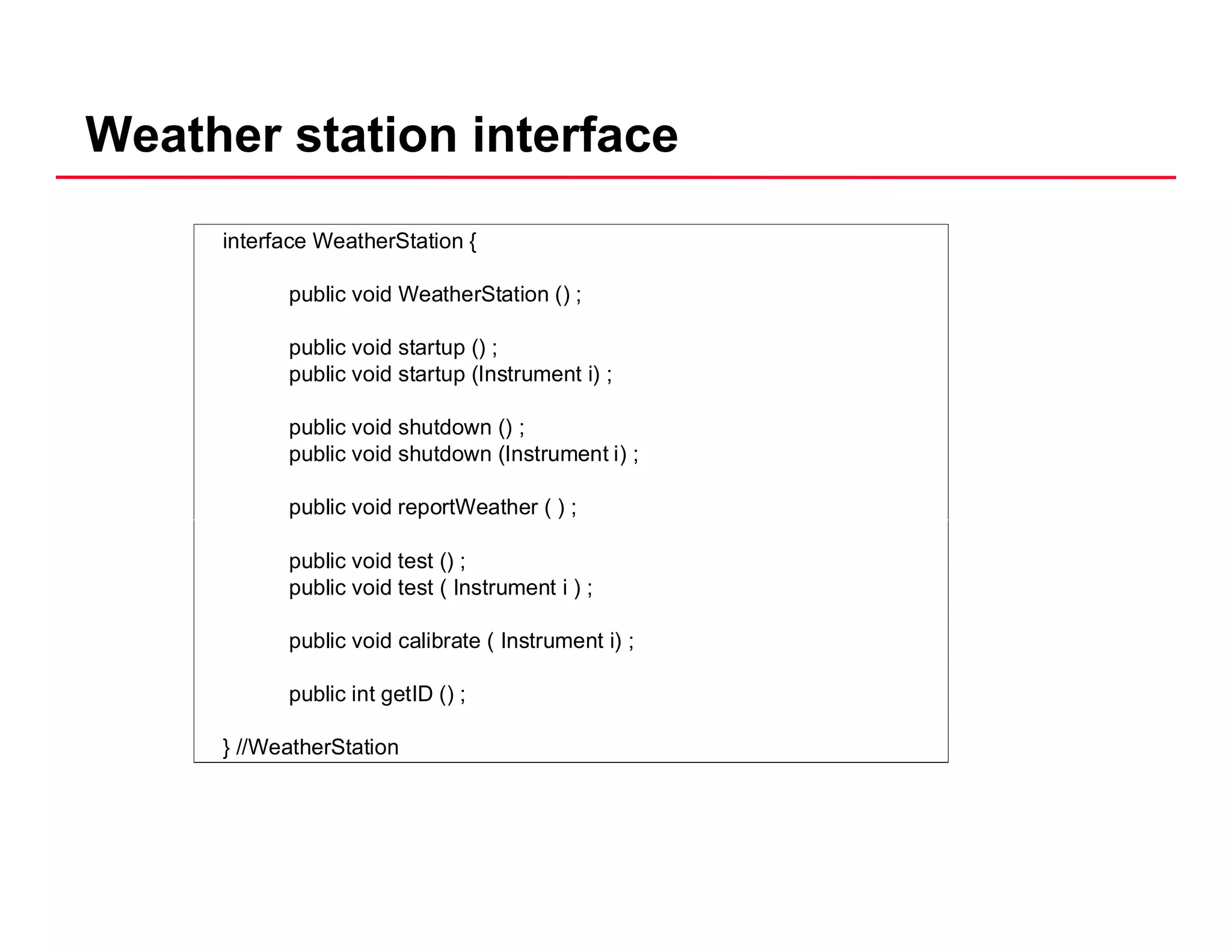 Weather station interface
interface WeatherStation {
public void WeatherStation () ;public void WeatherStation () ;
public void startup () ;
public void startup (Instrument i) ;
public void shutdown () ;
public void shutdown (Instrument i) ;
public void reportWeather ( ) ;
public void test () ;
public void test ( Instrument i ) ;
public void calibrate ( Instrument i) ;
public int getID () ;
} //WeatherStation
 