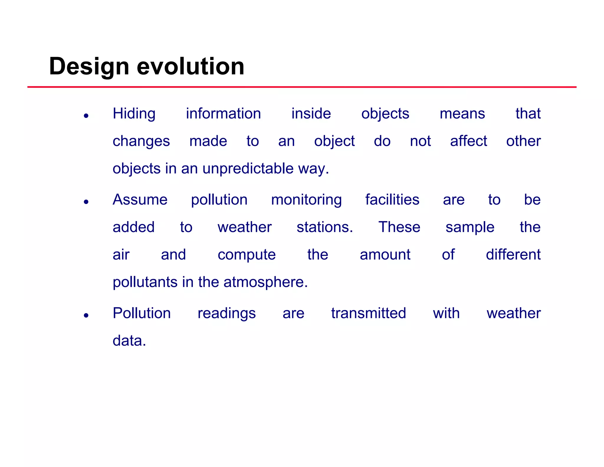 Design evolution
Hiding information inside objects means that
changes made to an object do not affect otherchanges made to an object do not affect other
objects in an unpredictable way.
Assume pollution monitoring facilities are to beAssume pollution monitoring facilities are to be
added to weather stations. These sample the
air and compute the amount of different
pollutants in the atmosphere.
Pollution readings are transmitted with weather
data.
 