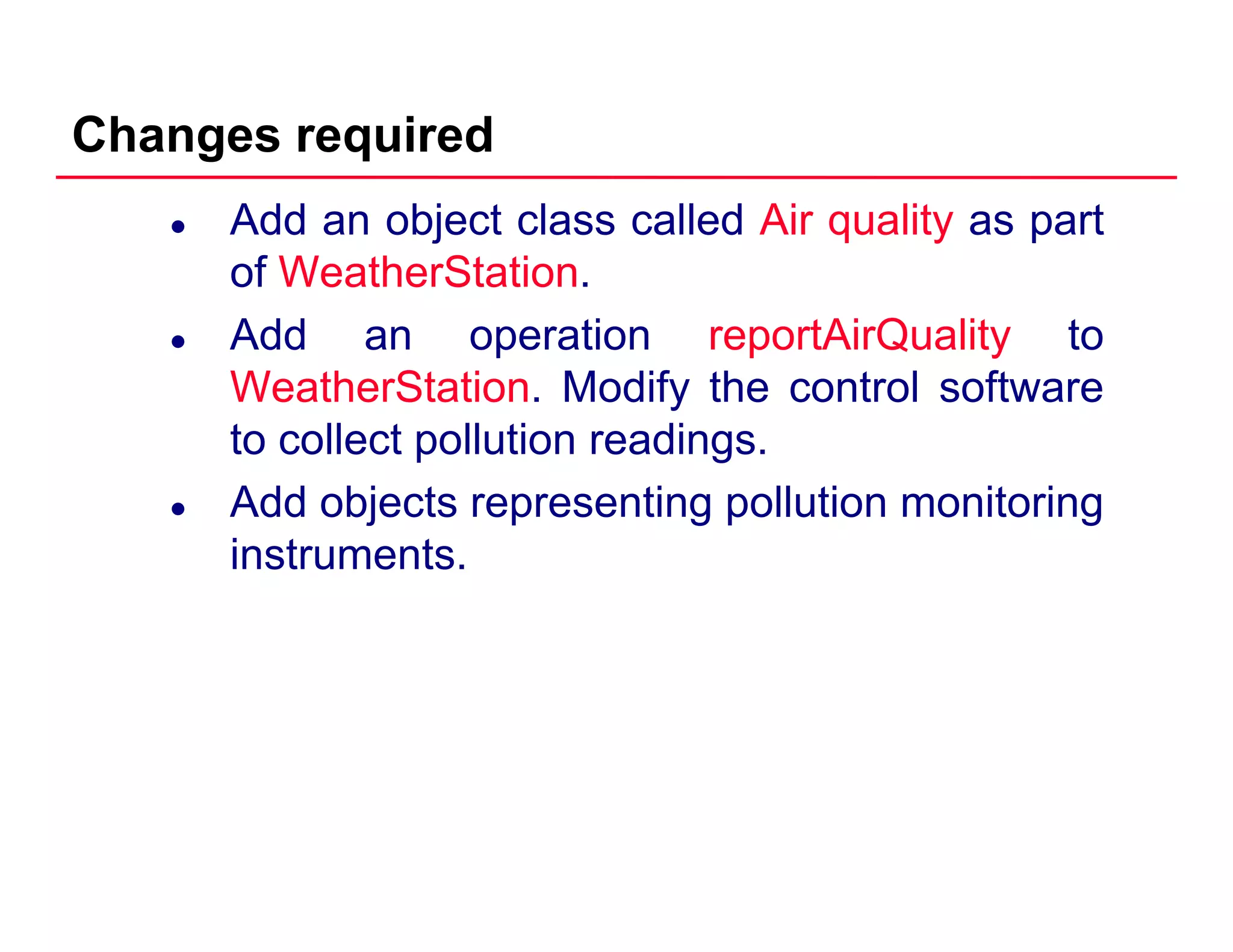 Changes required
Add an object class called Air quality as part
of WeatherStation.
Add an operation reportAirQuality to
WeatherStation. Modify the control software
to collect pollution readings.
Add objects representing pollution monitoring
instruments.
 