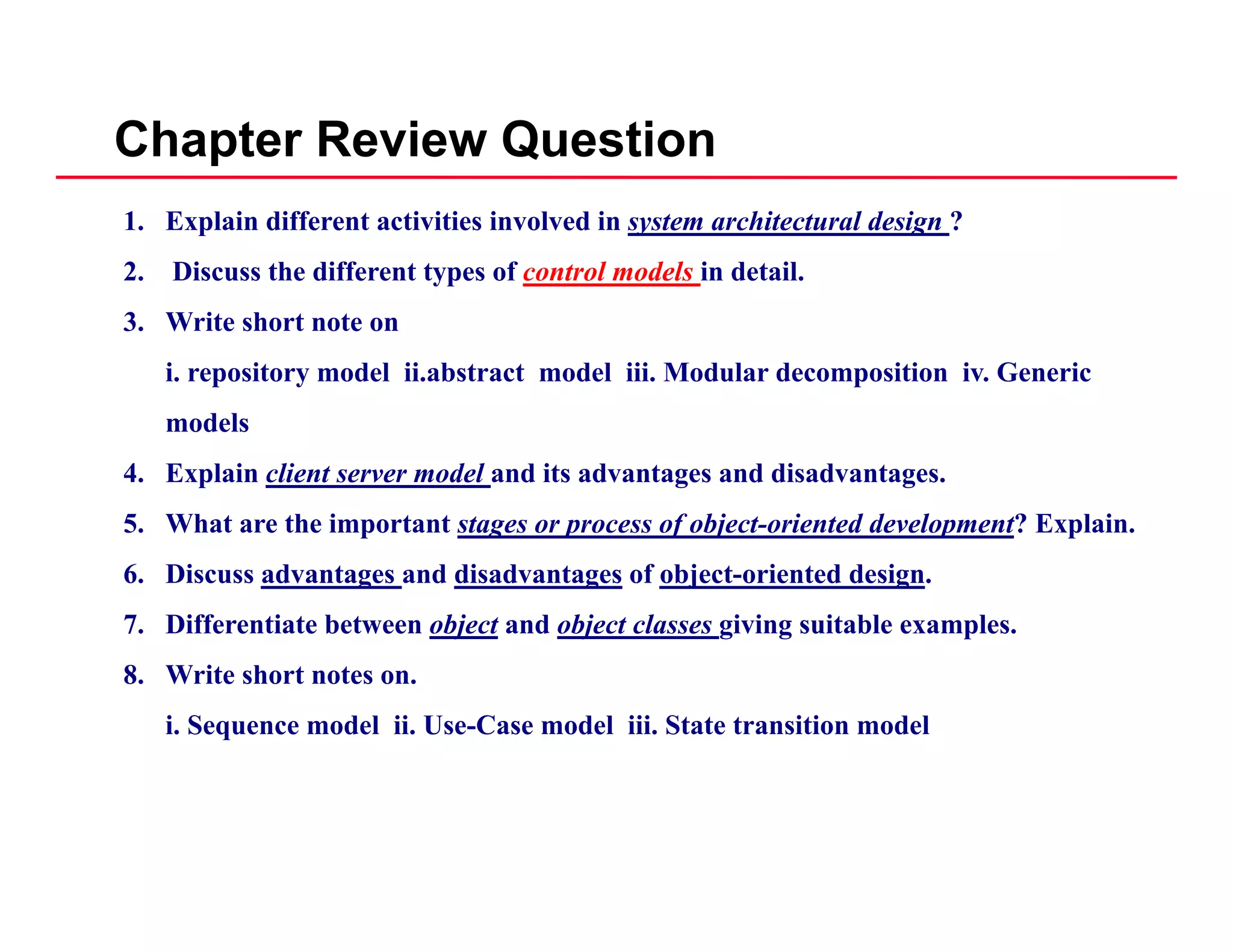 Chapter Review Question
1. Explain different activities involved in system architectural design ?
2. Discuss the different types of control models in detail.
3. Write short note on
i. repository model ii.abstract model iii. Modular decomposition iv. Generic
d lmodels
4. Explain client server model and its advantages and disadvantages.
5. What are the important stages or process of object-oriented development? Explain.p g p f j p p
6. Discuss advantages and disadvantages of object-oriented design.
7. Differentiate between object and object classes giving suitable examples.
8. Write short notes on.
i. Sequence model ii. Use-Case model iii. State transition model
 