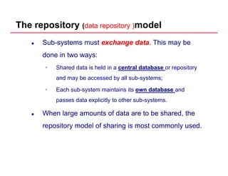The repository (data repository )data repository )model
Sub-systems must exchange dataexchange data. This may be
done in two ways:done in two ways:
• Shared data is held in a central database or repository
and ma be accessed b all s b s stemsand may be accessed by all sub-systems;
• Each sub-system maintains its own databaseown database and
passes data explicitly to other sub systemspasses data explicitly to other sub-systems.
When large amounts of data are to be shared, the
repository model of sharing is most commonly used.
 