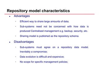 Repository model characteristics
Advantages
• Efficient way to share large amounts of data;
• Sub-systems need not be concerned with how data is
produced Centralised management e.g. backup, security, etc.
• Sharing model is published as the repository schema.
Disadvantagesg
• Sub-systems must agree on a repository data model.
Inevitably a compromise;Inevitably a compromise;
• Data evolution is difficult and expensive;
• No scope for specific management policies;• No scope for specific management policies;
 
