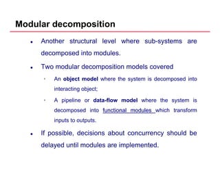 Modular decomposition
Another structural level where sub-systems are
decomposed into modulesdecomposed into modules.
Two modular decomposition models covered
• An object model where the system is decomposed into
interacting object;
• A pipeline or data-flow model where the system is
decomposed into functionalfunctional modulesmodules which transform
inputs to outputs.
If possible, decisions about concurrency should be
delayed until modules are implemented.
 