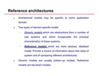 Reference architectures
Architectural models may be specific to some application
domain.
Two types of domain-specific model
•• GenericGeneric modelsmodels which are abstractions from a number ofGenericGeneric modelsmodels which are abstractions from a number of
real systems and which encapsulate the principal
characteristics of these systems.
•• ReferenceReference modelsmodels which are more abstract, idealised
model. Provide a means of information about that class of
system and of comparing different architectures.
Generic models are usually bottom-up models; Reference
models are top-down models.
 