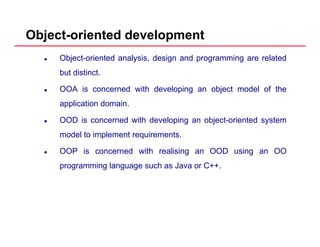 Object-oriented development
Object-oriented analysis, design and programming are related
but distinct.
OOA is concerned with developing an object model of the
application domain.pp
OOD is concerned with developing an object-oriented system
model to implement requirements.
OOP is concerned with realising an OOD using an OO
programming language such as Java or C++.
 