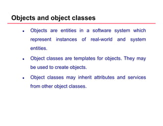 Objects and object classes
Objects are entities in a software system which
represent instances of real world and systemrepresent instances of real-world and system
entities.
Object classes are templates for objects. They may
be used to create objects.
Object classes may inherit attributes and services
from other object classesfrom other object classes.
 