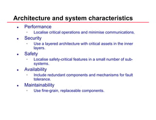 Architecture and system characteristics
Performance
• Localise critical operations and minimise communications.
SecuritySecurity
• Use a layered architecture with critical assets in the inner
layers.
S f tSafety
• Localise safety-critical features in a small number of sub-
systems.
A il biliAvailability
• Include redundant components and mechanisms for fault
tolerance.
Maintainability
• Use fine-grain, replaceable components.
 
