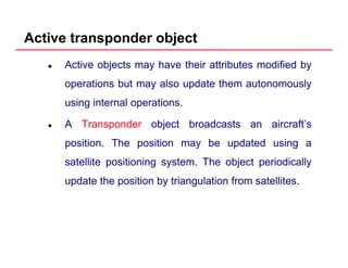 Active transponder object
Active objects may have their attributes modified by
operations but may also update them autonomouslyoperations but may also update them autonomously
using internal operations.
A Transponder object broadcasts an aircraft’s
position. The position may be updated using a
satellite positioning system. The object periodically
update the position by triangulation from satellites.p p y g
 