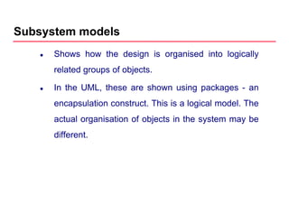 Subsystem models
Shows how the design is organised into logically
related groups of objectsrelated groups of objects.
In the UML, these are shown using packages - an
encapsulation construct. This is a logical model. The
actual organisation of objects in the system may be
different.
 