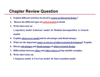 Chapter Review Question
1. Explain different activities involved in system architectural design ?
2. Discuss the different types of control models in detail.
3. Write short note on
i. repository model ii.abstract model iii. Modular decomposition iv. Generic
d lmodels
4. Explain client server model and its advantages and disadvantages.
5. What are the important stages or process of object-oriented development? Explain.p g p f j p p
6. Discuss advantages and disadvantages of object-oriented design.
7. Differentiate between object and object classes giving suitable examples.
8. Write short notes on.
i. Sequence model ii. Use-Case model iii. State transition model
 