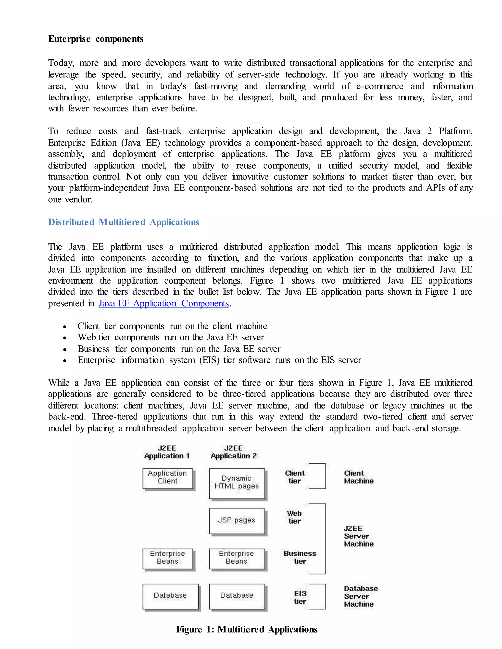Enterprise components
Today, more and more developers want to write distributed transactional applications for the enterprise and
leverage the speed, security, and reliability of server-side technology. If you are already working in this
area, you know that in today's fast-moving and demanding world of e-commerce and information
technology, enterprise applications have to be designed, built, and produced for less money, faster, and
with fewer resources than ever before.
To reduce costs and fast-track enterprise application design and development, the Java 2 Platform,
Enterprise Edition (Java EE) technology provides a component-based approach to the design, development,
assembly, and deployment of enterprise applications. The Java EE platform gives you a multitiered
distributed application model, the ability to reuse components, a unified security model, and flexible
transaction control. Not only can you deliver innovative customer solutions to market faster than ever, but
your platform-independent Java EE component-based solutions are not tied to the products and APIs of any
one vendor.
Distributed Multitiered Applications
The Java EE platform uses a multitiered distributed application model. This means application logic is
divided into components according to function, and the various application components that make up a
Java EE application are installed on different machines depending on which tier in the multitiered Java EE
environment the application component belongs. Figure 1 shows two multitiered Java EE applications
divided into the tiers described in the bullet list below. The Java EE application parts shown in Figure 1 are
presented in Java EE Application Components.
 Client tier components run on the client machine
 Web tier components run on the Java EE server
 Business tier components run on the Java EE server
 Enterprise information system (EIS) tier software runs on the EIS server
While a Java EE application can consist of the three or four tiers shown in Figure 1, Java EE multitiered
applications are generally considered to be three-tiered applications because they are distributed over three
different locations: client machines, Java EE server machine, and the database or legacy machines at the
back-end. Three-tiered applications that run in this way extend the standard two-tiered client and server
model by placing a multithreaded application server between the client application and back-end storage.
Figure 1: Multitiered Applications
 