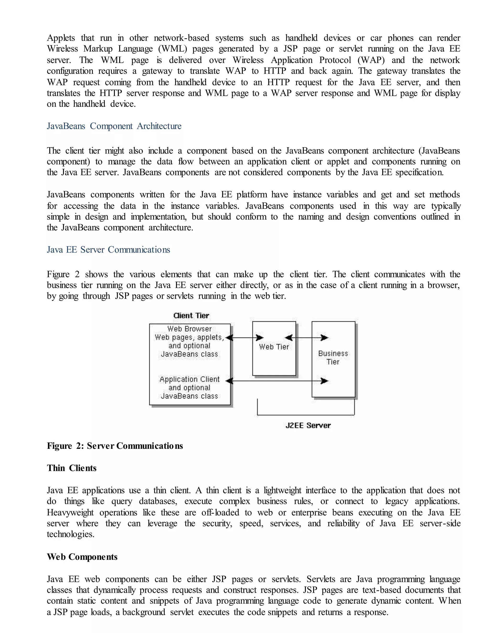 Applets that run in other network-based systems such as handheld devices or car phones can render
Wireless Markup Language (WML) pages generated by a JSP page or servlet running on the Java EE
server. The WML page is delivered over Wireless Application Protocol (WAP) and the network
configuration requires a gateway to translate WAP to HTTP and back again. The gateway translates the
WAP request coming from the handheld device to an HTTP request for the Java EE server, and then
translates the HTTP server response and WML page to a WAP server response and WML page for display
on the handheld device.
JavaBeans Component Architecture
The client tier might also include a component based on the JavaBeans component architecture (JavaBeans
component) to manage the data flow between an application client or applet and components running on
the Java EE server. JavaBeans components are not considered components by the Java EE specification.
JavaBeans components written for the Java EE platform have instance variables and get and set methods
for accessing the data in the instance variables. JavaBeans components used in this way are typically
simple in design and implementation, but should conform to the naming and design conventions outlined in
the JavaBeans component architecture.
Java EE Server Communications
Figure 2 shows the various elements that can make up the client tier. The client communicates with the
business tier running on the Java EE server either directly, or as in the case of a client running in a browser,
by going through JSP pages or servlets running in the web tier.
Figure 2: Server Communications
Thin Clients
Java EE applications use a thin client. A thin client is a lightweight interface to the application that does not
do things like query databases, execute complex business rules, or connect to legacy applications.
Heavyweight operations like these are off-loaded to web or enterprise beans executing on the Java EE
server where they can leverage the security, speed, services, and reliability of Java EE server-side
technologies.
Web Components
Java EE web components can be either JSP pages or servlets. Servlets are Java programming language
classes that dynamically process requests and construct responses. JSP pages are text-based documents that
contain static content and snippets of Java programming language code to generate dynamic content. When
a JSP page loads, a background servlet executes the code snippets and returns a response.
 