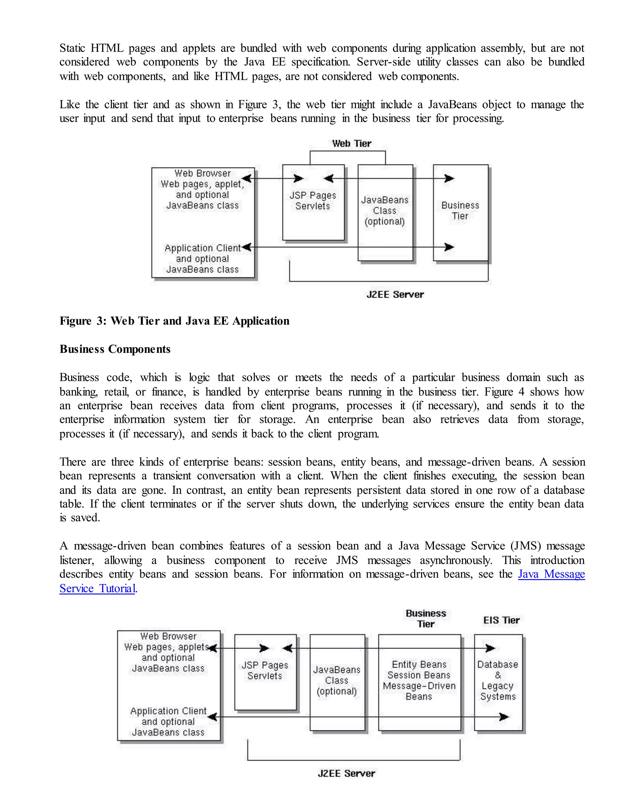 Static HTML pages and applets are bundled with web components during application assembly, but are not
considered web components by the Java EE specification. Server-side utility classes can also be bundled
with web components, and like HTML pages, are not considered web components.
Like the client tier and as shown in Figure 3, the web tier might include a JavaBeans object to manage the
user input and send that input to enterprise beans running in the business tier for processing.
Figure 3: Web Tier and Java EE Application
Business Components
Business code, which is logic that solves or meets the needs of a particular business domain such as
banking, retail, or finance, is handled by enterprise beans running in the business tier. Figure 4 shows how
an enterprise bean receives data from client programs, processes it (if necessary), and sends it to the
enterprise information system tier for storage. An enterprise bean also retrieves data from storage,
processes it (if necessary), and sends it back to the client program.
There are three kinds of enterprise beans: session beans, entity beans, and message-driven beans. A session
bean represents a transient conversation with a client. When the client finishes executing, the session bean
and its data are gone. In contrast, an entity bean represents persistent data stored in one row of a database
table. If the client terminates or if the server shuts down, the underlying services ensure the entity bean data
is saved.
A message-driven bean combines features of a session bean and a Java Message Service (JMS) message
listener, allowing a business component to receive JMS messages asynchronously. This introduction
describes entity beans and session beans. For information on message-driven beans, see the Java Message
Service Tutorial.
 