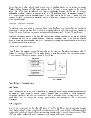 Applets that run in other network-based systems such as handheld devices or car phones can render
Wireless Markup Language (WML) pages generated by a JSP page or servlet running on the Java EE
server. The WML page is delivered over Wireless Application Protocol (WAP) and the network
configuration requires a gateway to translate WAP to HTTP and back again. The gateway translates the
WAP request coming from the handheld device to an HTTP request for the Java EE server, and then
translates the HTTP server response and WML page to a WAP server response and WML page for display
on the handheld device.
JavaBeans Component Architecture
The client tier might also include a component based on the JavaBeans component architecture (JavaBeans
component) to manage the data flow between an application client or applet and components running on
the Java EE server. JavaBeans components are not considered components by the Java EE specification.
JavaBeans components written for the Java EE platform have instance variables and get and set methods
for accessing the data in the instance variables. JavaBeans components used in this way are typically
simple in design and implementation, but should conform to the naming and design conventions outlined in
the JavaBeans component architecture.
Java EE Server Communications
Figure 2 shows the various elements that can make up the client tier. The client communicates with the
business tier running on the Java EE server either directly, or as in the case of a client running in a browser,
by going through JSP pages or servlets running in the web tier.
Figure 2: Server Communications
Thin Clients
Java EE applications use a thin client. A thin client is a lightweight interface to the application that does not
do things like query databases, execute complex business rules, or connect to legacy applications.
Heavyweight operations like these are off-loaded to web or enterprise beans executing on the Java EE
server where they can leverage the security, speed, services, and reliability of Java EE server-side
technologies.
Web Components
Java EE web components can be either JSP pages or servlets. Servlets are Java programming language
classes that dynamically process requests and construct responses. JSP pages are text-based documents that
contain static content and snippets of Java programming language code to generate dynamic content. When
a JSP page loads, a background servlet executes the code snippets and returns a response.
 