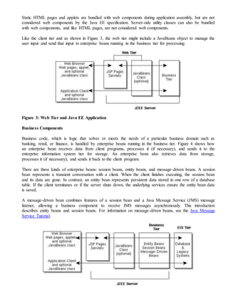 Static HTML pages and applets are bundled with web components during application assembly, but are not
considered web components by the Java EE specification. Server-side utility classes can also be bundled
with web components, and like HTML pages, are not considered web components.
Like the client tier and as shown in Figure 3, the web tier might include a JavaBeans object to manage the
user input and send that input to enterprise beans running in the business tier for processing.
Figure 3: Web Tier and Java EE Application
Business Components
Business code, which is logic that solves or meets the needs of a particular business domain such as
banking, retail, or finance, is handled by enterprise beans running in the business tier. Figure 4 shows how
an enterprise bean receives data from client programs, processes it (if necessary), and sends it to the
enterprise information system tier for storage. An enterprise bean also retrieves data from storage,
processes it (if necessary), and sends it back to the client program.
There are three kinds of enterprise beans: session beans, entity beans, and message-driven beans. A session
bean represents a transient conversation with a client. When the client finishes executing, the session bean
and its data are gone. In contrast, an entity bean represents persistent data stored in one row of a database
table. If the client terminates or if the server shuts down, the underlying services ensure the entity bean data
is saved.
A message-driven bean combines features of a session bean and a Java Message Service (JMS) message
listener, allowing a business component to receive JMS messages asynchronously. This introduction
describes entity beans and session beans. For information on message-driven beans, see the Java Message
Service Tutorial.
 