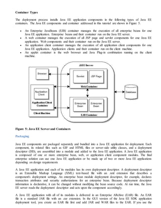 Container Types
The deployment process installs Java EE application components in the following types of Java EE
containers. The Java EE components and container addressed in this tutorial are shown in Figure 5.
 An Enterprise JavaBeans (EJB) container manages the execution of all enterprise beans for one
Java EE application. Enterprise beans and their container run on the Java EE server.
 A web container manages the execution of all JSP page and servlet components for one Java EE
application. Web components and their container run on the Java EE server.
 An application client container manages the execution of all application client components for one
Java EE application. Application clients and their container run on the client machine.
 An applet container is the web browser and Java Plug-in combination running on the client
machine.
Figure 5: Java EE Server and Containers
Packaging
Java EE components are packaged separately and bundled into a Java EE application for deployment. Each
component, its related files such as GIF and HTML files or server-side utility classes, and a deployment
descriptor (DD), are assembled into a module and added to the Java EE application. A Java EE application
is composed of one or more enterprise bean, web, or application client component modules. The final
enterprise solution can use one Java EE application or be made up of two or more Java EE applications
depending on design requirements
A Java EE application and each of its modules has its own deployment descriptor. A deployment descriptor
is an Extensible Markup Language (XML) text-based file with an .xml extension that describes a
component's deployment settings. An enterprise bean module deployment descriptor, for example, declares
transaction attributes and security authorizations for an enterprise bean. Because deployment descriptor
information is declarative, it can be changed without modifying the bean source code. At run time, the Java
EE server reads the deployment descriptor and acts upon the component accordingly.
A Java EE application with all of its modules is delivered in an Enterprise ARchive (EAR) file. An EAR
file is a standard JAR file with an .ear extension. In the GUI version of the Java EE SDK application
deployment tool, you create an EAR file first and add JAR and WAR files to the EAR. If you use the
 