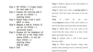 •Step 1 - Define a Queue of size total number of
vertices in the graph.
•Step 2 - Select any vertex as starting point for
traversal. Visit that vertex and insert it into the
Queue.
•Step 3 - Visit all the non-
visited adjacent vertices of the vertex which is at
front of the Queue and insert them into the Queue.
•Step 4 - When there is no new vertex to be
visited from the vertex which is at front of the
Queue then delete that vertex.
•Step 5 - Repeat steps 3 and 4 until queue
becomes empty.
•Step 6 - When queue becomes empty, then
produce final spanning tree by removing unused
edges from the graph
 