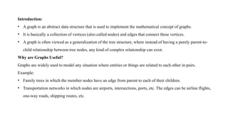 Introduction:
• A graph is an abstract data structure that is used to implement the mathematical concept of graphs.
• It is basically a collection of vertices (also called nodes) and edges that connect these vertices.
• A graph is often viewed as a generalization of the tree structure, where instead of having a purely parent-to-
child relationship between tree nodes, any kind of complex relationship can exist.
Why are Graphs Useful?
Graphs are widely used to model any situation where entities or things are related to each other in pairs.
Example:
• Family trees in which the member nodes have an edge from parent to each of their children.
• Transportation networks in which nodes are airports, intersections, ports, etc. The edges can be airline flights,
one-way roads, shipping routes, etc.
 