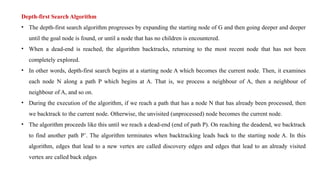 Depth-first Search Algorithm
• The depth-first search algorithm progresses by expanding the starting node of G and then going deeper and deeper
until the goal node is found, or until a node that has no children is encountered.
• When a dead-end is reached, the algorithm backtracks, returning to the most recent node that has not been
completely explored.
• In other words, depth-first search begins at a starting node A which becomes the current node. Then, it examines
each node N along a path P which begins at A. That is, we process a neighbour of A, then a neighbour of
neighbour of A, and so on.
• During the execution of the algorithm, if we reach a path that has a node N that has already been processed, then
we backtrack to the current node. Otherwise, the unvisited (unprocessed) node becomes the current node.
• The algorithm proceeds like this until we reach a dead-end (end of path P). On reaching the deadend, we backtrack
to find another path P’. The algorithm terminates when backtracking leads back to the starting node A. In this
algorithm, edges that lead to a new vertex are called discovery edges and edges that lead to an already visited
vertex are called back edges
 