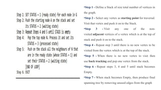 •Step 1 - Define a Stack of size total number of vertices in
the graph.
•Step 2 - Select any vertex as starting point for traversal.
Visit that vertex and push it on to the Stack.
•Step 3 - Visit any one of the non-
visited adjacent vertices of a vertex which is at the top of
stack and push it on to the stack.
•Step 4 - Repeat step 3 until there is no new vertex to be
visited from the vertex which is at the top of the stack.
•Step 5 - When there is no new vertex to visit then
use back tracking and pop one vertex from the stack.
•Step 6 - Repeat steps 3, 4 and 5 until stack becomes
Empty.
•Step 7 - When stack becomes Empty, then produce final
spanning tree by removing unused edges from the graph
 