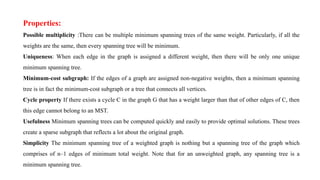 Properties:
Possible multiplicity :There can be multiple minimum spanning trees of the same weight. Particularly, if all the
weights are the same, then every spanning tree will be minimum.
Uniqueness: When each edge in the graph is assigned a different weight, then there will be only one unique
minimum spanning tree.
Minimum-cost subgraph: If the edges of a graph are assigned non-negative weights, then a minimum spanning
tree is in fact the minimum-cost subgraph or a tree that connects all vertices.
Cycle property If there exists a cycle C in the graph G that has a weight larger than that of other edges of C, then
this edge cannot belong to an MST.
Usefulness Minimum spanning trees can be computed quickly and easily to provide optimal solutions. These trees
create a sparse subgraph that reflects a lot about the original graph.
Simplicity The minimum spanning tree of a weighted graph is nothing but a spanning tree of the graph which
comprises of n–1 edges of minimum total weight. Note that for an unweighted graph, any spanning tree is a
minimum spanning tree.
 