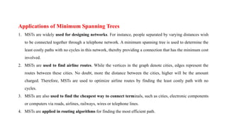 Applications of Minimum Spanning Trees
1. MSTs are widely used for designing networks. For instance, people separated by varying distances wish
to be connected together through a telephone network. A minimum spanning tree is used to determine the
least costly paths with no cycles in this network, thereby providing a connection that has the minimum cost
involved.
2. MSTs are used to find airline routes. While the vertices in the graph denote cities, edges represent the
routes between these cities. No doubt, more the distance between the cities, higher will be the amount
charged. Therefore, MSTs are used to optimize airline routes by finding the least costly path with no
cycles.
3. MSTs are also used to find the cheapest way to connect terminals, such as cities, electronic components
or computers via roads, airlines, railways, wires or telephone lines.
4. MSTs are applied in routing algorithms for finding the most efficient path.
 