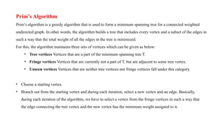 Prim’s Algorithm
Prim’s algorithm is a greedy algorithm that is used to form a minimum spanning tree for a connected weighted
undirected graph. In other words, the algorithm builds a tree that includes every vertex and a subset of the edges in
such a way that the total weight of all the edges in the tree is minimized.
For this, the algorithm maintains three sets of vertices which can be given as below:
• Tree vertices Vertices that are a part of the minimum spanning tree T.
• Fringe vertices Vertices that are currently not a part of T, but are adjacent to some tree vertex.
• Unseen vertices Vertices that are neither tree vertices nor fringe vertices fall under this category.
• Choose a starting vertex.
• Branch out from the starting vertex and during each iteration, select a new vertex and an edge. Basically,
during each iteration of the algorithm, we have to select a vertex from the fringe vertices in such a way that
the edge connecting the tree vertex and the new vertex has the minimum weight assigned to it.
 