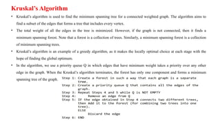 Kruskal’s Algorithm
• Kruskal’s algorithm is used to find the minimum spanning tree for a connected weighted graph. The algorithm aims to
find a subset of the edges that forms a tree that includes every vertex.
• The total weight of all the edges in the tree is minimized. However, if the graph is not connected, then it finds a
minimum spanning forest. Note that a forest is a collection of trees. Similarly, a minimum spanning forest is a collection
of minimum spanning trees.
• Kruskal’s algorithm is an example of a greedy algorithm, as it makes the locally optimal choice at each stage with the
hope of finding the global optimum.
• In the algorithm, we use a priority queue Q in which edges that have minimum weight takes a priority over any other
edge in the graph. When the Kruskal’s algorithm terminates, the forest has only one component and forms a minimum
spanning tree of the graph.
 