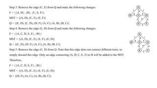 Step 3: Remove the edge (C, E) from Q and make the following changes:
F = {{A, D}, {B}, {C, E, F}}
MST = {(A, D), (C, E), (E, F)}
Q = {(E, D), (C, D), (D, F), (A, C), (A, B), (B, C)}
Step 4: Remove the edge (E, D) from Q and make the following changes:
F = {{A, C, D, E, F}, {B}}
MST = {(A, D), (C, E), (E, F), (E, D)}
Q = {(C, D), (D, F), (A, C), (A, B), (B, C)}
Step 5: Remove the edge (C, D) from Q. Note that this edge does not connect different trees, so
simply discard this edge. Only an edge connecting (A, D, C, E, F) to B will be added to the MST.
Therefore,
F = {{A, C, D, E, F}, {B}}
MST = {(A, D), (C, E), (E, F), (E, D)}
Q = {(D, F), (A, C), (A, B), (B, C)}
 