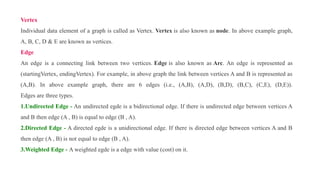 Vertex
Individual data element of a graph is called as Vertex. Vertex is also known as node. In above example graph,
A, B, C, D & E are known as vertices.
Edge
An edge is a connecting link between two vertices. Edge is also known as Arc. An edge is represented as
(startingVertex, endingVertex). For example, in above graph the link between vertices A and B is represented as
(A,B). In above example graph, there are 6 edges (i.e., (A,B), (A,D), (B,D), (B,C), (C,E), (D,E)).
Edges are three types.
1.Undirected Edge - An undirected egde is a bidirectional edge. If there is undirected edge between vertices A
and B then edge (A , B) is equal to edge (B , A).
2.Directed Edge - A directed egde is a unidirectional edge. If there is directed edge between vertices A and B
then edge (A , B) is not equal to edge (B , A).
3.Weighted Edge - A weighted egde is a edge with value (cost) on it.
 