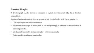 Directed Graphs
A directed graph G, also known as a digraph, is a graph in which every edge has a direction
assigned to it.
An edge of a directed graph is given as an ordered pair (u, v) of nodes in G. For an edge (u, v),
• The edge begins at u and terminates at v.
• u is known as the origin or initial point of e. Correspondingly, v is known as the destination or
terminal point of e.
• u is the predecessor of v. Correspondingly, v is the successor of u.
• Nodes u and v are adjacent to each other.
 