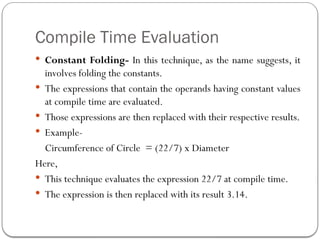 Compile Time Evaluation
 Constant Folding- In this technique, as the name suggests, it
involves folding the constants.
 The expressions that contain the operands having constant values
at compile time are evaluated.
 Those expressions are then replaced with their respective results.
 Example-
Circumference of Circle = (22/7) x Diameter
Here,
 This technique evaluates the expression 22/7 at compile time.
 The expression is then replaced with its result 3.14.
 