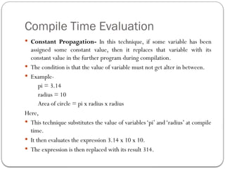 Compile Time Evaluation
 Constant Propagation- In this technique, if some variable has been
assigned some constant value, then it replaces that variable with its
constant value in the further program during compilation.
 The condition is that the value of variable must not get alter in between.
 Example-
pi = 3.14
radius = 10
Area of circle = pi x radius x radius
Here,
 This technique substitutes the value of variables‘pi’ and‘radius’ at compile
time.
 It then evaluates the expression 3.14 x 10 x 10.
 The expression is then replaced with its result 314.
 