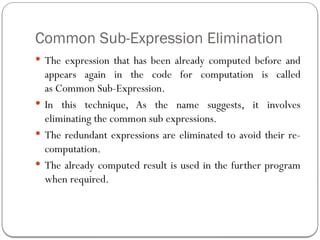 Common Sub-Expression Elimination
 The expression that has been already computed before and
appears again in the code for computation is called
as Common Sub-Expression.
 In this technique, As the name suggests, it involves
eliminating the common sub expressions.
 The redundant expressions are eliminated to avoid their re-
computation.
 The already computed result is used in the further program
when required.
 