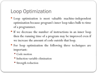 Loop Optimization
 Loop optimization is most valuable machine-independent
optimization because program's inner loop takes bulk to time
of a programmer.
 If we decrease the number of instructions in an inner loop
then the running time of a program may be improved even if
we increase the amount of code outside that loop.
 For loop optimization the following three techniques are
important:
 Code motion
 Induction-variable elimination
 Strength reduction
 