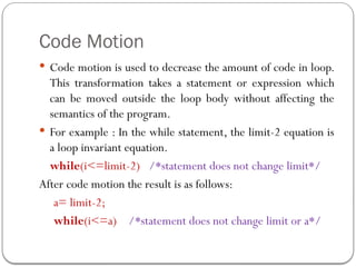 Code Motion
 Code motion is used to decrease the amount of code in loop.
This transformation takes a statement or expression which
can be moved outside the loop body without affecting the
semantics of the program.
 For example : In the while statement, the limit-2 equation is
a loop invariant equation.
while(i<=limit-2) /*statement does not change limit*/
After code motion the result is as follows:
a= limit-2;
while(i<=a) /*statement does not change limit or a*/
 