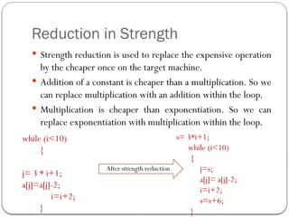 Reduction in Strength
 Strength reduction is used to replace the expensive operation
by the cheaper once on the target machine.
 Addition of a constant is cheaper than a multiplication. So we
can replace multiplication with an addition within the loop.
 Multiplication is cheaper than exponentiation. So we can
replace exponentiation with multiplication within the loop.
while (i<10)
{
j= 3 * i+1;
a[j]=a[j]-2;
i=i+2;
}
s= 3*i+1;
while (i<10)
{
j=s;
a[j]= a[j]-2;
i=i+2;
s=s+6;
}
After strength reduction
 
